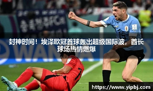 封神时间！埃泽欧冠首球轰出超级国际波，酋长球场热情燃爆