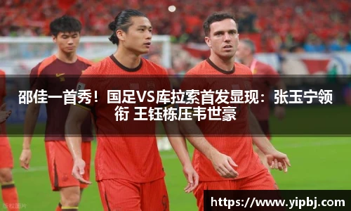 邵佳一首秀！国足VS库拉索首发显现：张玉宁领衔 王钰栋压韦世豪